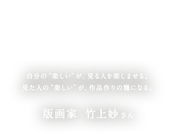 自分の“楽しい”が、見る人を楽しませる。見た人の“楽しい”が、作品作りの糧になる。版画家　竹上妙さん