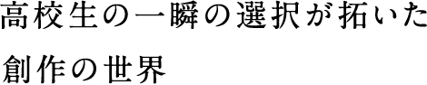 高校生の一瞬の選択が拓いた創作の世界